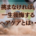 挑まなければ、一生後悔するヘアケアとは・・